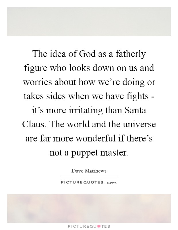 The idea of God as a fatherly figure who looks down on us and worries about how we're doing or takes sides when we have fights - it's more irritating than Santa Claus. The world and the universe are far more wonderful if there's not a puppet master Picture Quote #1