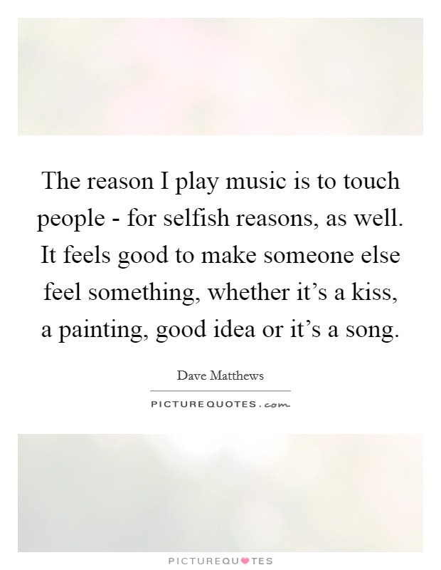The reason I play music is to touch people - for selfish reasons, as well. It feels good to make someone else feel something, whether it's a kiss, a painting, good idea or it's a song Picture Quote #1
