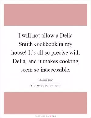I will not allow a Delia Smith cookbook in my house! It’s all so precise with Delia, and it makes cooking seem so inaccessible Picture Quote #1