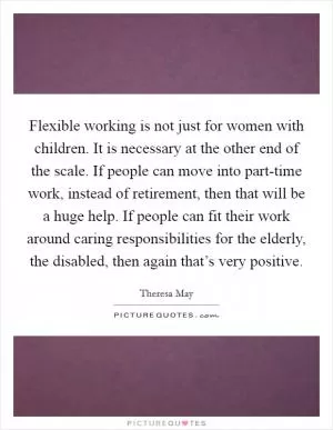 Flexible working is not just for women with children. It is necessary at the other end of the scale. If people can move into part-time work, instead of retirement, then that will be a huge help. If people can fit their work around caring responsibilities for the elderly, the disabled, then again that’s very positive Picture Quote #1