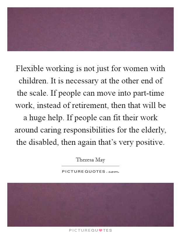Flexible working is not just for women with children. It is necessary at the other end of the scale. If people can move into part-time work, instead of retirement, then that will be a huge help. If people can fit their work around caring responsibilities for the elderly, the disabled, then again that's very positive Picture Quote #1