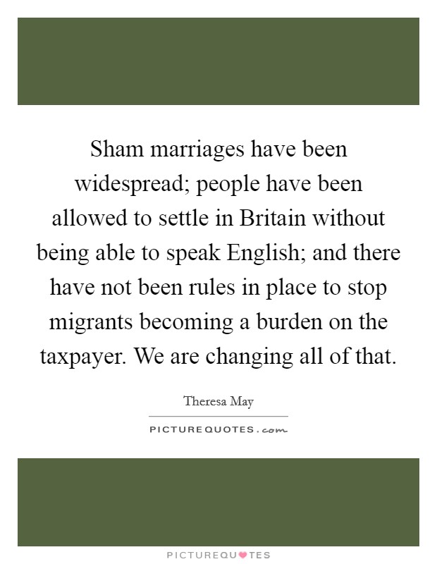 Sham marriages have been widespread; people have been allowed to settle in Britain without being able to speak English; and there have not been rules in place to stop migrants becoming a burden on the taxpayer. We are changing all of that Picture Quote #1