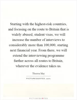 Starting with the highest-risk countries, and focusing on the route to Britain that is widely abused, student visas, we will increase the number of interviews to considerably more than 100,000, starting next financial year. From there, we will extend the interviewing programme further across all routes to Britain, wherever the evidence takes us Picture Quote #1