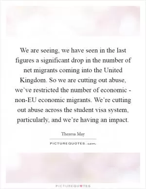 We are seeing, we have seen in the last figures a significant drop in the number of net migrants coming into the United Kingdom. So we are cutting out abuse, we’ve restricted the number of economic - non-EU economic migrants. We’re cutting out abuse across the student visa system, particularly, and we’re having an impact Picture Quote #1