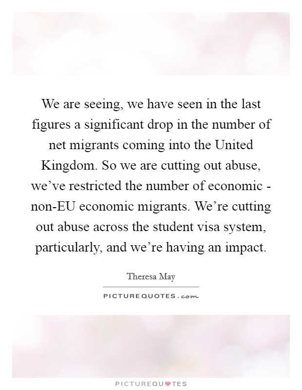 We are seeing, we have seen in the last figures a significant drop in the number of net migrants coming into the United Kingdom. So we are cutting out abuse, we've restricted the number of economic - non-EU economic migrants. We're cutting out abuse across the student visa system, particularly, and we're having an impact Picture Quote #1