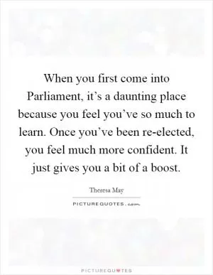 When you first come into Parliament, it’s a daunting place because you feel you’ve so much to learn. Once you’ve been re-elected, you feel much more confident. It just gives you a bit of a boost Picture Quote #1