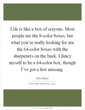 Life is like a box of crayons. Most people are the 8-color boxes, but what you’re really looking for are the 64-color boxes with the sharpeners on the back. I fancy myself to be a 64-color box, though I’ve got a few missing Picture Quote #1
