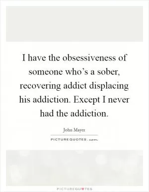 I have the obsessiveness of someone who’s a sober, recovering addict displacing his addiction. Except I never had the addiction Picture Quote #1