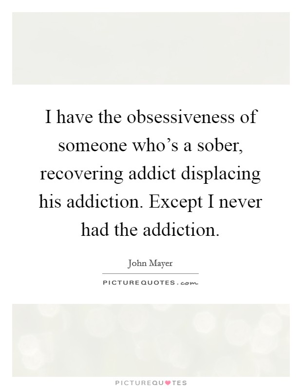 I have the obsessiveness of someone who's a sober, recovering addict displacing his addiction. Except I never had the addiction Picture Quote #1