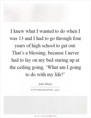 I knew what I wanted to do when I was 13 and I had to go through four years of high school to get out. That’s a blessing, because I never had to lay on my bed staring up at the ceiling going, ‘What am I going to do with my life?’ Picture Quote #1