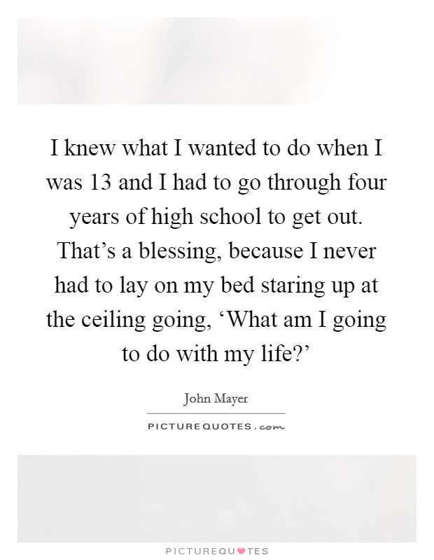 I knew what I wanted to do when I was 13 and I had to go through four years of high school to get out. That's a blessing, because I never had to lay on my bed staring up at the ceiling going, ‘What am I going to do with my life?' Picture Quote #1