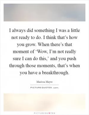 I always did something I was a little not ready to do. I think that’s how you grow. When there’s that moment of ‘Wow, I’m not really sure I can do this,’ and you push through those moments, that’s when you have a breakthrough Picture Quote #1