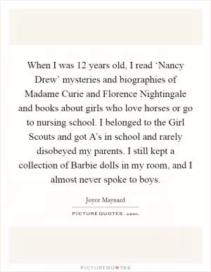 When I was 12 years old, I read ‘Nancy Drew’ mysteries and biographies of Madame Curie and Florence Nightingale and books about girls who love horses or go to nursing school. I belonged to the Girl Scouts and got A’s in school and rarely disobeyed my parents. I still kept a collection of Barbie dolls in my room, and I almost never spoke to boys Picture Quote #1