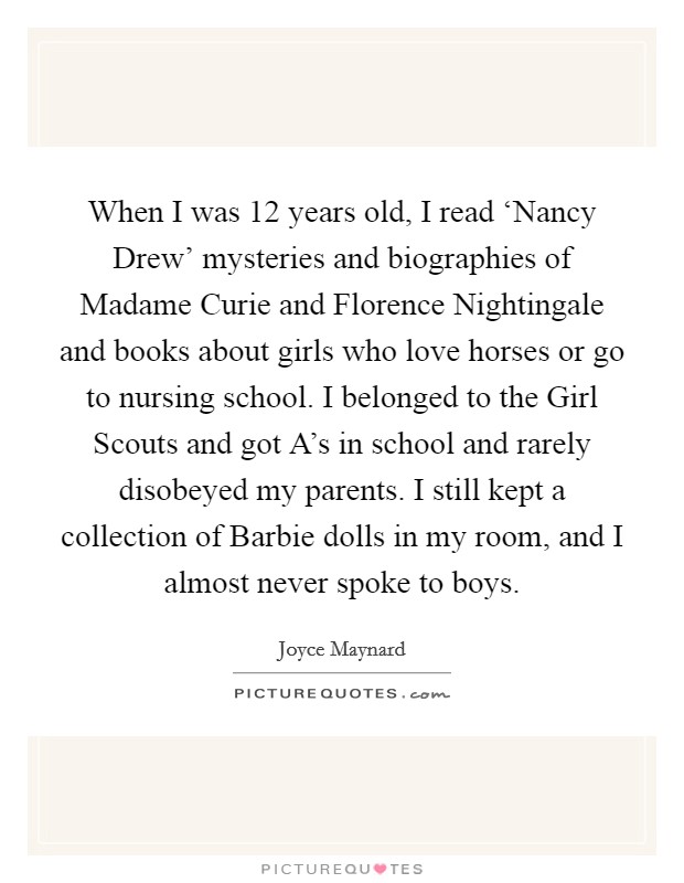 When I was 12 years old, I read ‘Nancy Drew' mysteries and biographies of Madame Curie and Florence Nightingale and books about girls who love horses or go to nursing school. I belonged to the Girl Scouts and got A's in school and rarely disobeyed my parents. I still kept a collection of Barbie dolls in my room, and I almost never spoke to boys Picture Quote #1