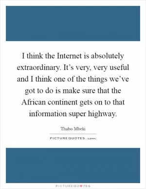 I think the Internet is absolutely extraordinary. It’s very, very useful and I think one of the things we’ve got to do is make sure that the African continent gets on to that information super highway Picture Quote #1