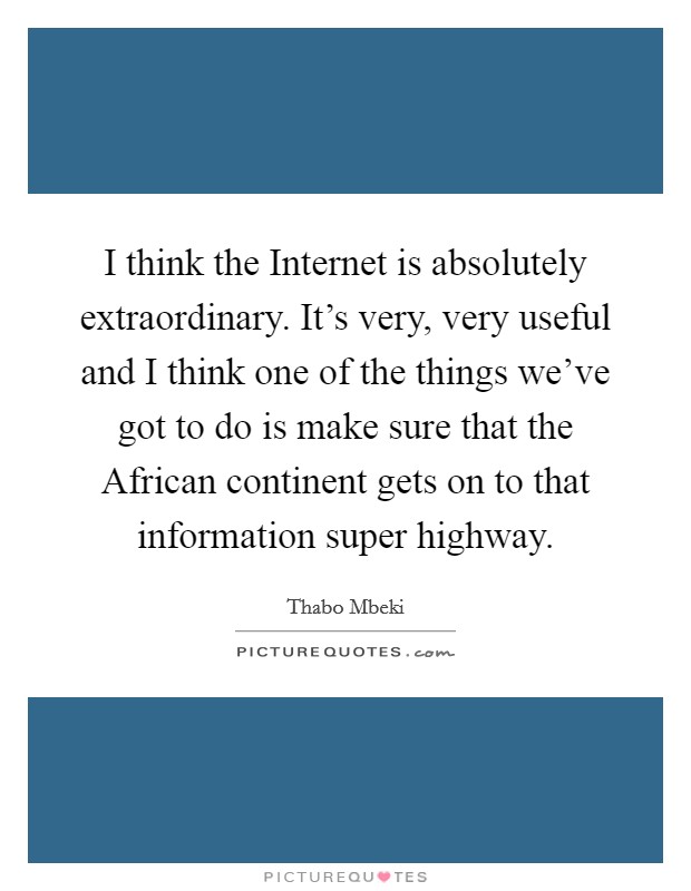 I think the Internet is absolutely extraordinary. It's very, very useful and I think one of the things we've got to do is make sure that the African continent gets on to that information super highway Picture Quote #1