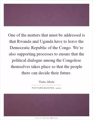 One of the matters that must be addressed is that Rwanda and Uganda have to leave the Democratic Republic of the Congo. We’re also supporting processes to ensure that the political dialogue among the Congolese themselves takes place so that the people there can decide their future Picture Quote #1