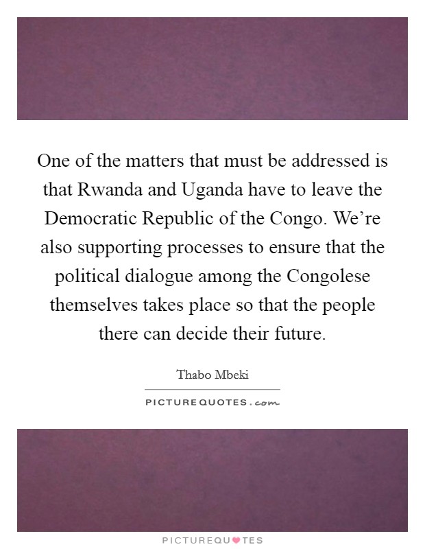 One of the matters that must be addressed is that Rwanda and Uganda have to leave the Democratic Republic of the Congo. We're also supporting processes to ensure that the political dialogue among the Congolese themselves takes place so that the people there can decide their future Picture Quote #1