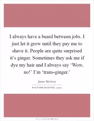 I always have a beard between jobs. I just let it grow until they pay me to shave it. People are quite surprised it’s ginger. Sometimes they ask me if dye my hair and I always say ‘Wow, no!’ I’m ‘trans-ginger.’ Picture Quote #1