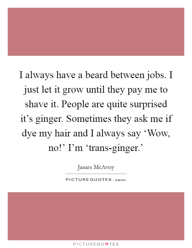 I always have a beard between jobs. I just let it grow until they pay me to shave it. People are quite surprised it's ginger. Sometimes they ask me if dye my hair and I always say ‘Wow, no!' I'm ‘trans-ginger.' Picture Quote #1