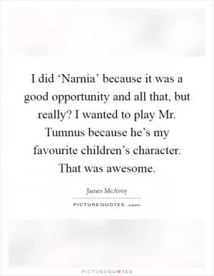 I did ‘Narnia’ because it was a good opportunity and all that, but really? I wanted to play Mr. Tumnus because he’s my favourite children’s character. That was awesome Picture Quote #1