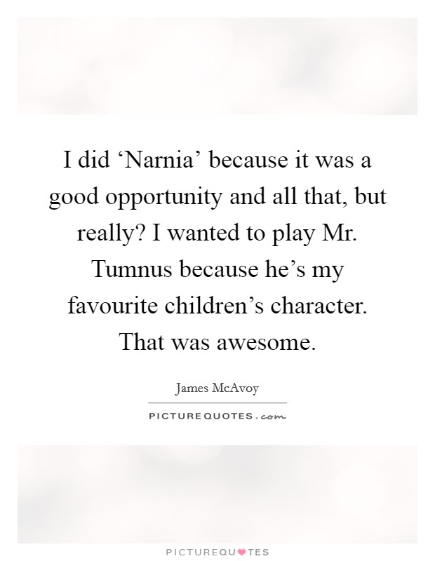 I did ‘Narnia' because it was a good opportunity and all that, but really? I wanted to play Mr. Tumnus because he's my favourite children's character. That was awesome Picture Quote #1