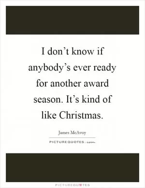 I don’t know if anybody’s ever ready for another award season. It’s kind of like Christmas Picture Quote #1