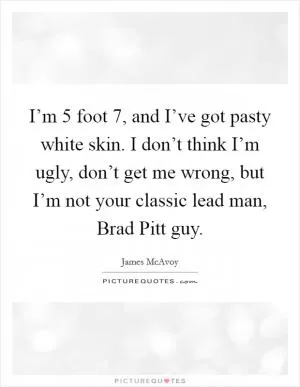 I’m 5 foot 7, and I’ve got pasty white skin. I don’t think I’m ugly, don’t get me wrong, but I’m not your classic lead man, Brad Pitt guy Picture Quote #1