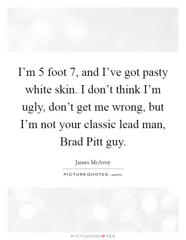 I'm 5 foot 7, and I've got pasty white skin. I don't think I'm ugly, don't get me wrong, but I'm not your classic lead man, Brad Pitt guy Picture Quote #1