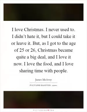 I love Christmas. I never used to. I didn’t hate it, but I could take it or leave it. But, as I got to the age of 25 or 26, Christmas became quite a big deal, and I love it now. I love the food, and I love sharing time with people Picture Quote #1