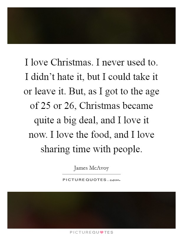 I love Christmas. I never used to. I didn't hate it, but I could take it or leave it. But, as I got to the age of 25 or 26, Christmas became quite a big deal, and I love it now. I love the food, and I love sharing time with people Picture Quote #1