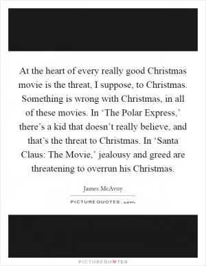 At the heart of every really good Christmas movie is the threat, I suppose, to Christmas. Something is wrong with Christmas, in all of these movies. In ‘The Polar Express,’ there’s a kid that doesn’t really believe, and that’s the threat to Christmas. In ‘Santa Claus: The Movie,’ jealousy and greed are threatening to overrun his Christmas Picture Quote #1