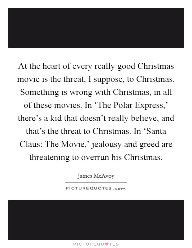 At the heart of every really good Christmas movie is the threat, I suppose, to Christmas. Something is wrong with Christmas, in all of these movies. In ‘The Polar Express,' there's a kid that doesn't really believe, and that's the threat to Christmas. In ‘Santa Claus: The Movie,' jealousy and greed are threatening to overrun his Christmas Picture Quote #1