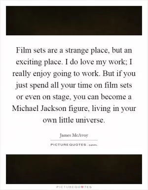 Film sets are a strange place, but an exciting place. I do love my work; I really enjoy going to work. But if you just spend all your time on film sets or even on stage, you can become a Michael Jackson figure, living in your own little universe Picture Quote #1