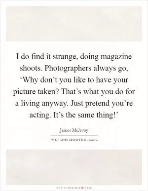 I do find it strange, doing magazine shoots. Photographers always go, ‘Why don’t you like to have your picture taken? That’s what you do for a living anyway. Just pretend you’re acting. It’s the same thing!’ Picture Quote #1