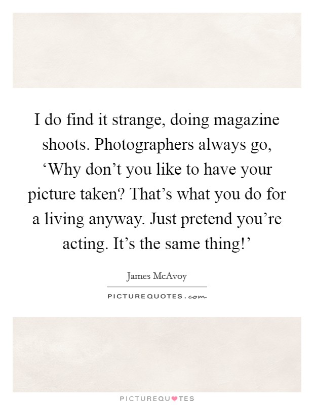 I do find it strange, doing magazine shoots. Photographers always go, ‘Why don't you like to have your picture taken? That's what you do for a living anyway. Just pretend you're acting. It's the same thing!' Picture Quote #1