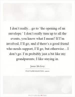 I don’t really... go to ‘the opening of an envelope.’ I don’t really turn up to all the events, you know what I mean? If I’m involved, I’ll go, and if there’s a good friend who needs support, I’ll go, but otherwise... I don’t go. I’m probably just a bit like my grandparents; I like staying in Picture Quote #1