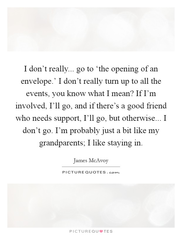 I don't really... go to ‘the opening of an envelope.' I don't really turn up to all the events, you know what I mean? If I'm involved, I'll go, and if there's a good friend who needs support, I'll go, but otherwise... I don't go. I'm probably just a bit like my grandparents; I like staying in Picture Quote #1
