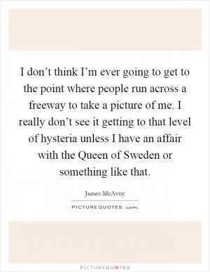 I don’t think I’m ever going to get to the point where people run across a freeway to take a picture of me. I really don’t see it getting to that level of hysteria unless I have an affair with the Queen of Sweden or something like that Picture Quote #1
