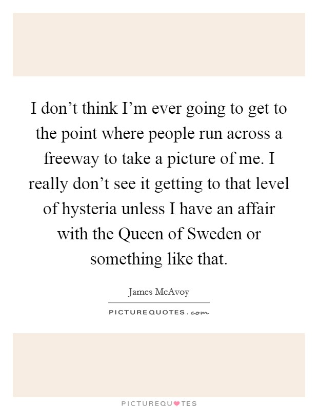 I don't think I'm ever going to get to the point where people run across a freeway to take a picture of me. I really don't see it getting to that level of hysteria unless I have an affair with the Queen of Sweden or something like that Picture Quote #1