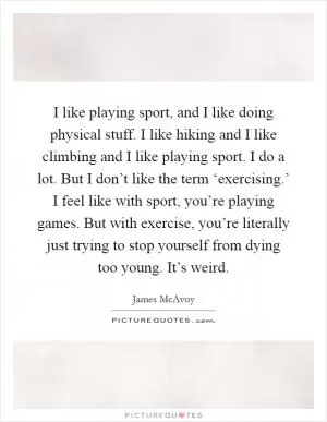 I like playing sport, and I like doing physical stuff. I like hiking and I like climbing and I like playing sport. I do a lot. But I don’t like the term ‘exercising.’ I feel like with sport, you’re playing games. But with exercise, you’re literally just trying to stop yourself from dying too young. It’s weird Picture Quote #1