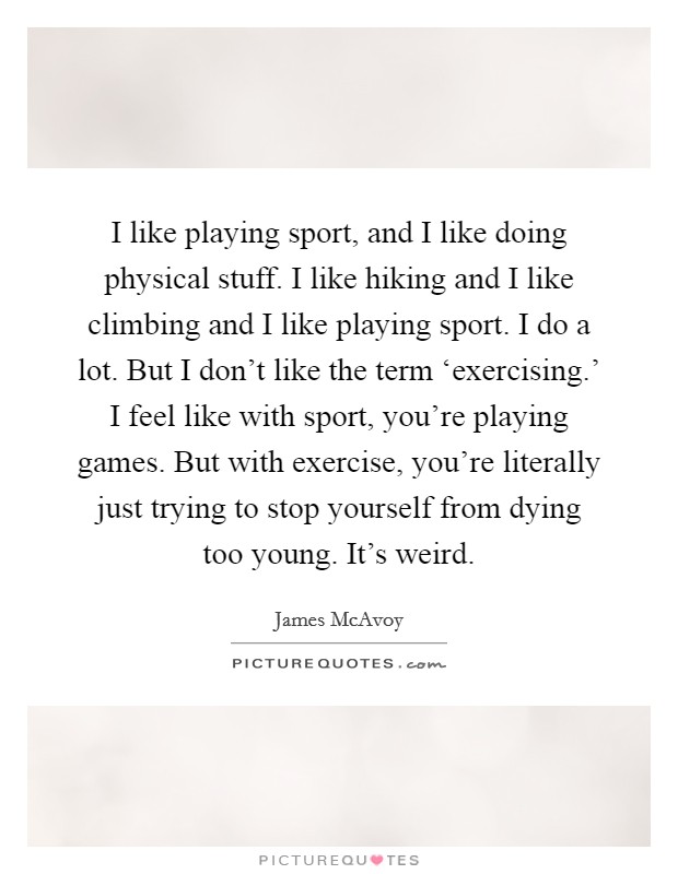 I like playing sport, and I like doing physical stuff. I like hiking and I like climbing and I like playing sport. I do a lot. But I don't like the term ‘exercising.' I feel like with sport, you're playing games. But with exercise, you're literally just trying to stop yourself from dying too young. It's weird Picture Quote #1
