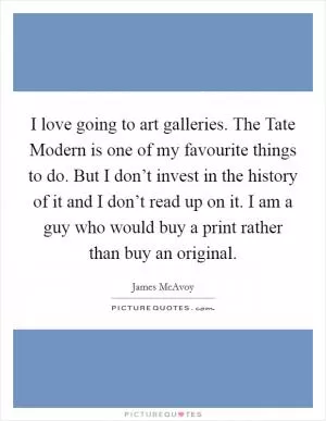 I love going to art galleries. The Tate Modern is one of my favourite things to do. But I don’t invest in the history of it and I don’t read up on it. I am a guy who would buy a print rather than buy an original Picture Quote #1