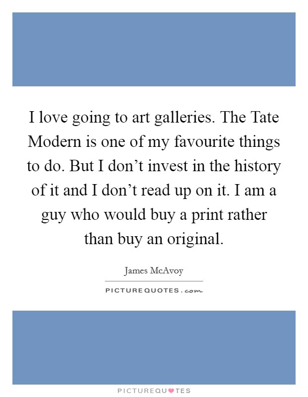 I love going to art galleries. The Tate Modern is one of my favourite things to do. But I don't invest in the history of it and I don't read up on it. I am a guy who would buy a print rather than buy an original Picture Quote #1