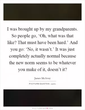I was brought up by my grandparents. So people go, ‘Oh, what was that like? That must have been hard.’ And you go: ‘No, it wasn’t.’ It was just completely actually normal because the new norm seems to be whatever you make of it, doesn’t it? Picture Quote #1