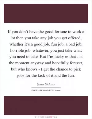 If you don’t have the good fortune to work a lot then you take any job you get offered, whether it’s a good job, fun job, a bad job, horrible job, whatever, you just take what you need to take. But I’m lucky in that - at the moment anyway and hopefully forever, but who knows - I get the chance to pick jobs for the kick of it and the fun Picture Quote #1