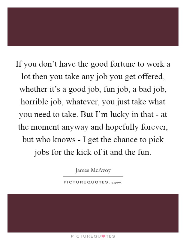 If you don't have the good fortune to work a lot then you take any job you get offered, whether it's a good job, fun job, a bad job, horrible job, whatever, you just take what you need to take. But I'm lucky in that - at the moment anyway and hopefully forever, but who knows - I get the chance to pick jobs for the kick of it and the fun Picture Quote #1