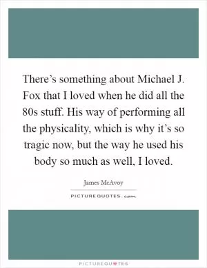 There’s something about Michael J. Fox that I loved when he did all the  80s stuff. His way of performing all the physicality, which is why it’s so tragic now, but the way he used his body so much as well, I loved Picture Quote #1