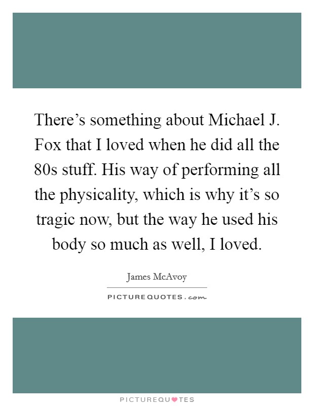 There's something about Michael J. Fox that I loved when he did all the  80s stuff. His way of performing all the physicality, which is why it's so tragic now, but the way he used his body so much as well, I loved Picture Quote #1