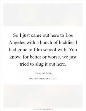 So I just came out here to Los Angeles with a bunch of buddies I had gone to film school with. You know, for better or worse, we just tried to slug it out here Picture Quote #1